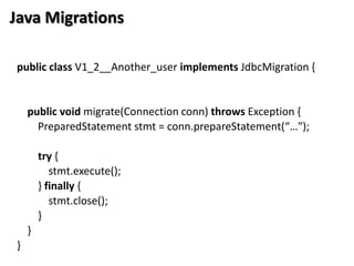 Java Migrations

public class V1_2__Another_user implements JdbcMigration {


    public void migrate(Connection conn) throws Exception {
      PreparedStatement stmt = conn.prepareStatement(“…");

        try {
           stmt.execute();
        } finally {
           stmt.close();
        }
    }
}
 