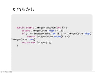 public static Integer valueOf(int i) {
                        assert IntegerCache.high >= 127;
                        if (i >= IntegerCache.low && i <= IntegerCache.high)
                            return IntegerCache.cache[i + (-
                IntegerCache.low)];
                        return new Integer(i);
                    }




2011   4   25
 