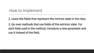 How to Implement
2. Leave the fields that represent the intrinsic state in the class
3. Go over methods that use fields of the extrinsic state. For
each field used in the method, introduce a new parameter and
use it instead of the field.
 