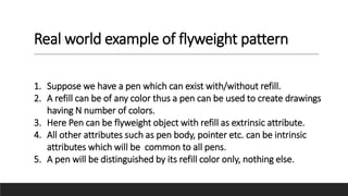 Real world example of flyweight pattern
1. Suppose we have a pen which can exist with/without refill.
2. A refill can be of any color thus a pen can be used to create drawings
having N number of colors.
3. Here Pen can be flyweight object with refill as extrinsic attribute.
4. All other attributes such as pen body, pointer etc. can be intrinsic
attributes which will be common to all pens.
5. A pen will be distinguished by its refill color only, nothing else.
 