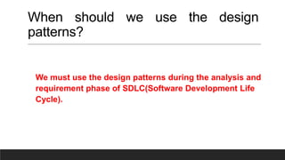 When should we use the design
patterns?
We must use the design patterns during the analysis and
requirement phase of SDLC(Software Development Life
Cycle).
 