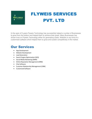 FLYWEIS SERVICES
In the span of 5 years Flyweis Technology has successfully helped a number of Businesses
to grow from the bottom and helped them to achieve their goals. Many Businesses has
shown trust on Flyweis Technology either for generating Leads, Website or any kind of a
customised software which helped them to grow and sustain competitively in the market.
Our Services
 App Development
 Website Development
 Lead Generation
 Search Engine Optimization (SEO)
 Social Media Marketing (SMM)
 Online Reputation Management (ORM)
 Chat Software
 Customer Relationship Management (CRM)
 Customized Software
FLYWEIS SERVICES
PVT. LTD
In the span of 5 years Flyweis Technology has successfully helped a number of Businesses
to grow from the bottom and helped them to achieve their goals. Many Businesses has
Technology either for generating Leads, Website or any kind of a
customised software which helped them to grow and sustain competitively in the market.
Search Engine Optimization (SEO)
l Media Marketing (SMM)
Online Reputation Management (ORM)
Customer Relationship Management (CRM)
FLYWEIS SERVICES
In the span of 5 years Flyweis Technology has successfully helped a number of Businesses
to grow from the bottom and helped them to achieve their goals. Many Businesses has
Technology either for generating Leads, Website or any kind of a
customised software which helped them to grow and sustain competitively in the market.
 