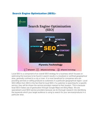 Search Engine Optimization (SEO)
Local SEO is a component of an overall SEO strategy for a business which focuses on
optimizing the business to be found in search results in a localized or confined geographical
area, generally confined to a city or town. It is most beneficial for companie
providing services or selling products to customers in a particular geographical region. Local
SEO differs from SEO in the fact that for local SEO, if a customer is searching for a specific
service, they will be shown the service providers neares
local SEO makes use of geolocation through Google Maps and Bing Maps. We are
specialized Local SEO service providers because we do thorough research into identifying
the keywords which your target audience is using to s
particular area.
Search Engine Optimization (SEO):-
Local SEO is a component of an overall SEO strategy for a business which focuses on
optimizing the business to be found in search results in a localized or confined geographical
area, generally confined to a city or town. It is most beneficial for companies who are
providing services or selling products to customers in a particular geographical region. Local
SEO differs from SEO in the fact that for local SEO, if a customer is searching for a specific
service, they will be shown the service providers nearest to their location. This is because
local SEO makes use of geolocation through Google Maps and Bing Maps. We are
specialized Local SEO service providers because we do thorough research into identifying
the keywords which your target audience is using to search for your services/products in a
Local SEO is a component of an overall SEO strategy for a business which focuses on
optimizing the business to be found in search results in a localized or confined geographical
s who are
providing services or selling products to customers in a particular geographical region. Local
SEO differs from SEO in the fact that for local SEO, if a customer is searching for a specific
t to their location. This is because
local SEO makes use of geolocation through Google Maps and Bing Maps. We are
specialized Local SEO service providers because we do thorough research into identifying
earch for your services/products in a
 