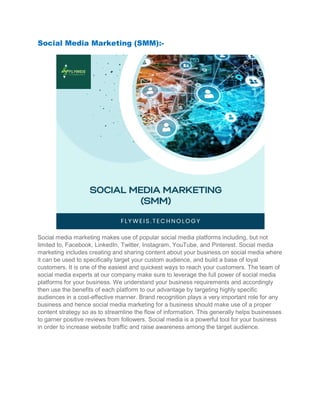 Social Media Marketing (SMM):
Social media marketing makes use of popular social media platforms including, but not
limited to, Facebook, LinkedIn, Twitter, Instagram, YouTube, and Pinterest. Socia
marketing includes creating and sharing content about your business on social media where
it can be used to specifically target your custom audience, and build a base of loyal
customers. It is one of the easiest and quickest ways to reach your cust
social media experts at our company make sure to leverage the full power of social media
platforms for your business. We understand your business requirements and accordingly
then use the benefits of each platform to our advantage by tar
audiences in a cost-effective manner. Brand recognition plays a very important role for any
business and hence social media marketing for a business should make use of a proper
content strategy so as to streamline the flow of informa
to garner positive reviews from followers. Social media is a powerful tool for your business
in order to increase website traffic and raise awareness among the target audience.
Social Media Marketing (SMM):-
Social media marketing makes use of popular social media platforms including, but not
limited to, Facebook, LinkedIn, Twitter, Instagram, YouTube, and Pinterest. Socia
marketing includes creating and sharing content about your business on social media where
it can be used to specifically target your custom audience, and build a base of loyal
customers. It is one of the easiest and quickest ways to reach your customers. The team of
social media experts at our company make sure to leverage the full power of social media
platforms for your business. We understand your business requirements and accordingly
then use the benefits of each platform to our advantage by targeting highly specific
effective manner. Brand recognition plays a very important role for any
business and hence social media marketing for a business should make use of a proper
content strategy so as to streamline the flow of information. This generally helps businesses
to garner positive reviews from followers. Social media is a powerful tool for your business
in order to increase website traffic and raise awareness among the target audience.
Social media marketing makes use of popular social media platforms including, but not
limited to, Facebook, LinkedIn, Twitter, Instagram, YouTube, and Pinterest. Social media
marketing includes creating and sharing content about your business on social media where
it can be used to specifically target your custom audience, and build a base of loyal
omers. The team of
social media experts at our company make sure to leverage the full power of social media
platforms for your business. We understand your business requirements and accordingly
geting highly specific
effective manner. Brand recognition plays a very important role for any
business and hence social media marketing for a business should make use of a proper
tion. This generally helps businesses
to garner positive reviews from followers. Social media is a powerful tool for your business
in order to increase website traffic and raise awareness among the target audience.
 