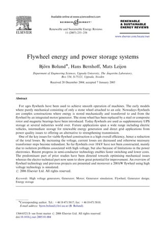 ARTICLE IN PRESS


                            Renewable and Sustainable Energy Reviews
                                       11 (2007) 235–258
                                                                                  www.elsevier.com/locate/rser




         Flywheel energy and power storage systems
                   Bjorn BolundÃ, Hans Bernhoff, Mats Leijon
                      ¨
                                                                          ˚
              Department of Engineering Sciences, Uppsala University, The Angstro Laboratory,
                                                                                ¨m
                                    Box 534, S-75121, Uppsala, Sweden

                             Received 20 December 2004; accepted 7 January 2005




Abstract

   For ages ﬂywheels have been used to achieve smooth operation of machines. The early models
where purely mechanical consisting of only a stone wheel attached to an axle. Nowadays ﬂywheels
are complex constructions where energy is stored mechanically and transferred to and from the
ﬂywheel by an integrated motor/generator. The stone wheel has been replaced by a steel or composite
rotor and magnetic bearings have been introduced. Today ﬂywheels are used as supplementary UPS
storage at several industries world over. Future applications span a wide range including electric
vehicles, intermediate storage for renewable energy generation and direct grid applications from
power quality issues to offering an alternative to strengthening transmission.
   One of the key issues for viable ﬂywheel construction is a high overall efﬁciency, hence a reduction
of the total losses. By increasing the voltage, current losses are decreased and otherwise necessary
transformer steps become redundant. So far ﬂywheels over 10 kV have not been constructed, mainly
due to isolation problems associated with high voltage, but also because of limitations in the power
electronics. Recent progress in semi-conductor technology enables faster switching and lower costs.
The predominant part of prior studies have been directed towards optimising mechanical issues
whereas the electro technical part now seem to show great potential for improvement. An overview of
ﬂywheel technology and previous projects are presented and moreover a 200 kW ﬂywheel using high
voltage technology is simulated.
r 2006 Elsevier Ltd. All rights reserved.

Keywords: High voltage generators; Generator; Motor; Generator simulation; Flywheel; Generator design;
Energy storage




  ÃCorresponding author. Tel.: +46 18 471 5817; fax: +46 18 471 5810.
   E-mail address: bjorn.bolund@hvi.uu.se (B. Bolund).

1364-0321/$ - see front matter r 2006 Elsevier Ltd. All rights reserved.
doi:10.1016/j.rser.2005.01.004
 