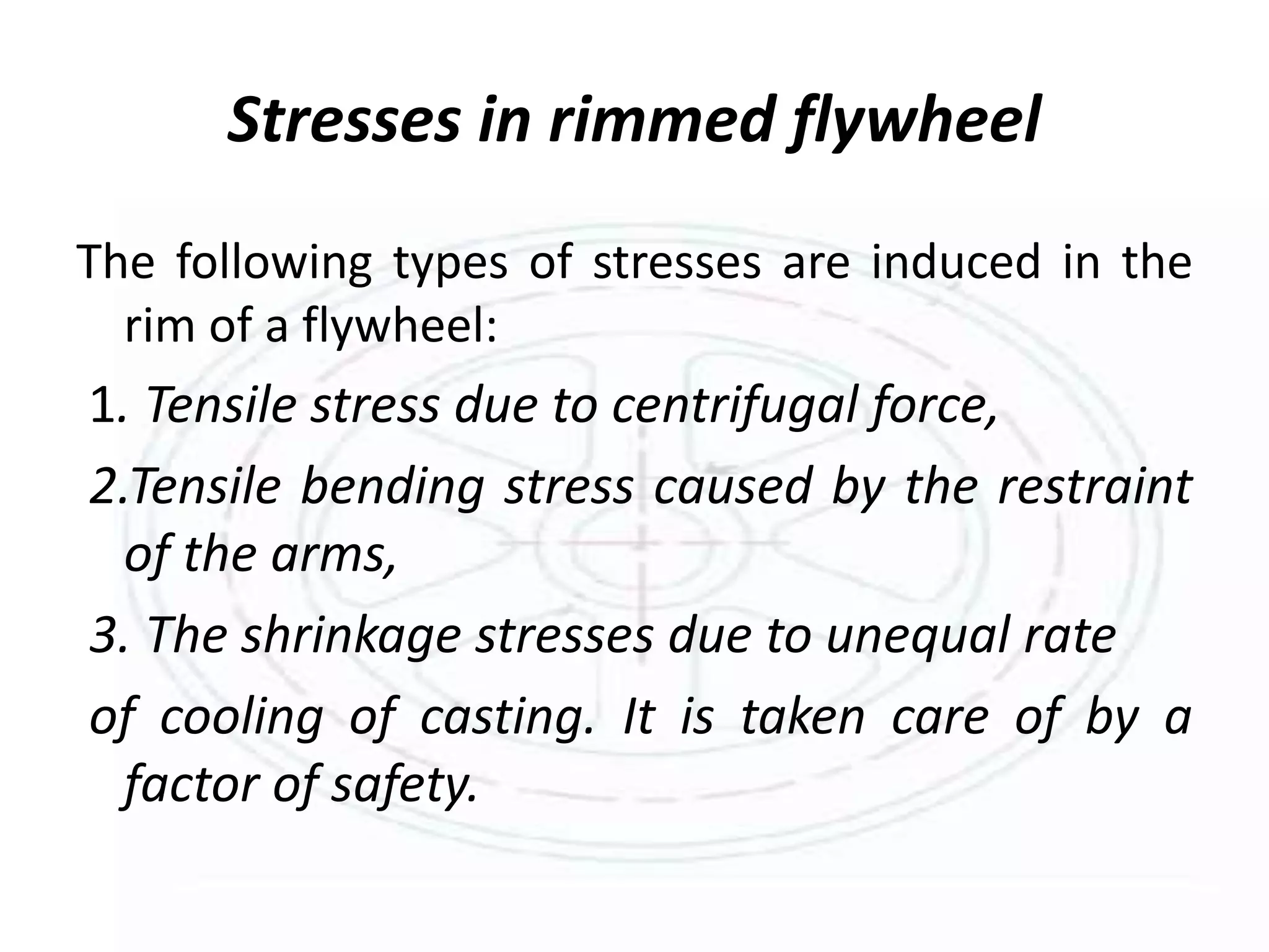 Stresses in rimmed flywheel
The following types of stresses are induced in the
rim of a flywheel:
1. Tensile stress due to centrifugal force,
2.Tensile bending stress caused by the restraint
of the arms,
3. The shrinkage stresses due to unequal rate
of cooling of casting. It is taken care of by a
factor of safety.
 