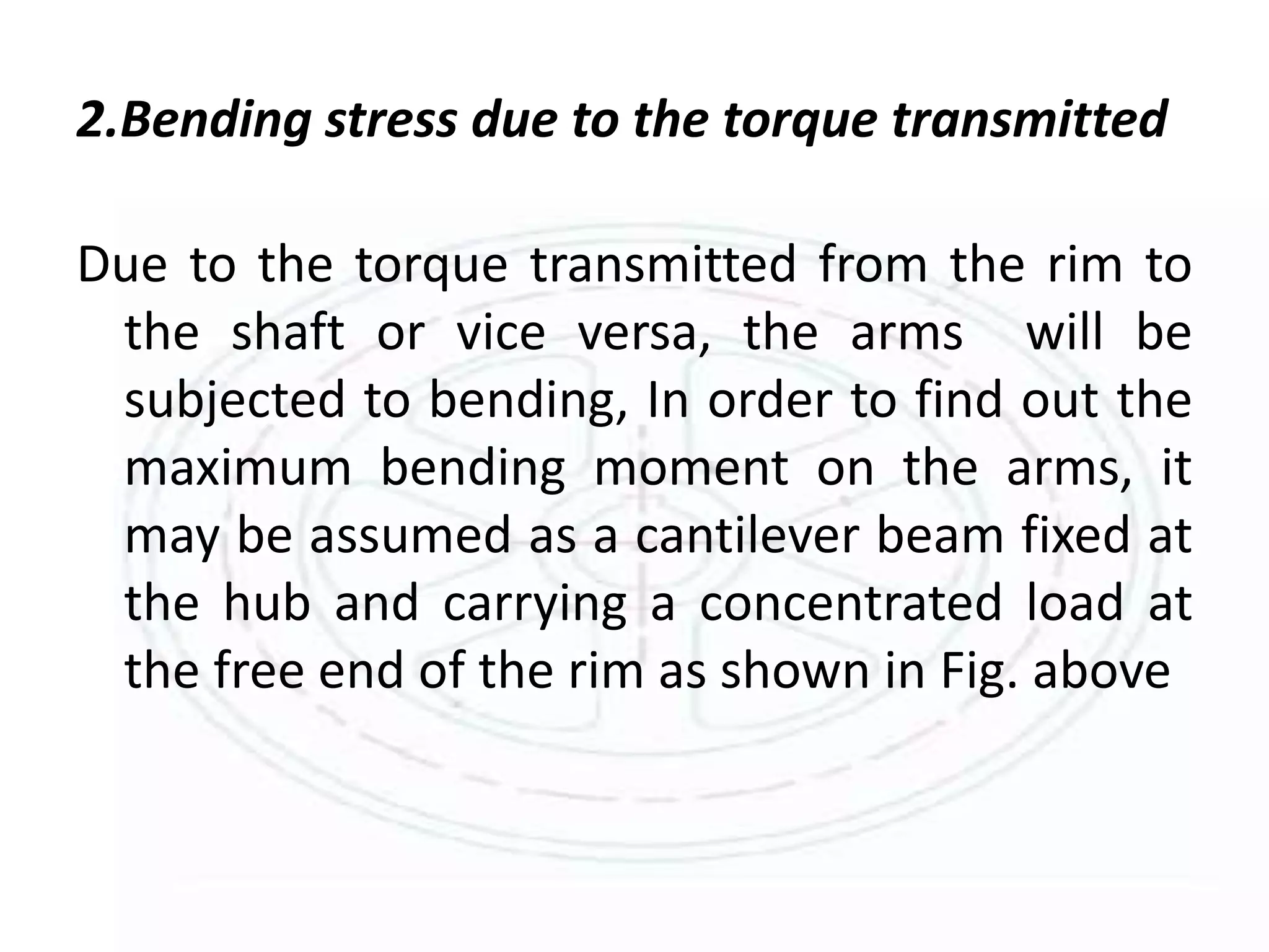 2.Bending stress due to the torque transmitted
Due to the torque transmitted from the rim to
the shaft or vice versa, the arms will be
subjected to bending, In order to find out the
maximum bending moment on the arms, it
may be assumed as a cantilever beam fixed at
the hub and carrying a concentrated load at
the free end of the rim as shown in Fig. above
 