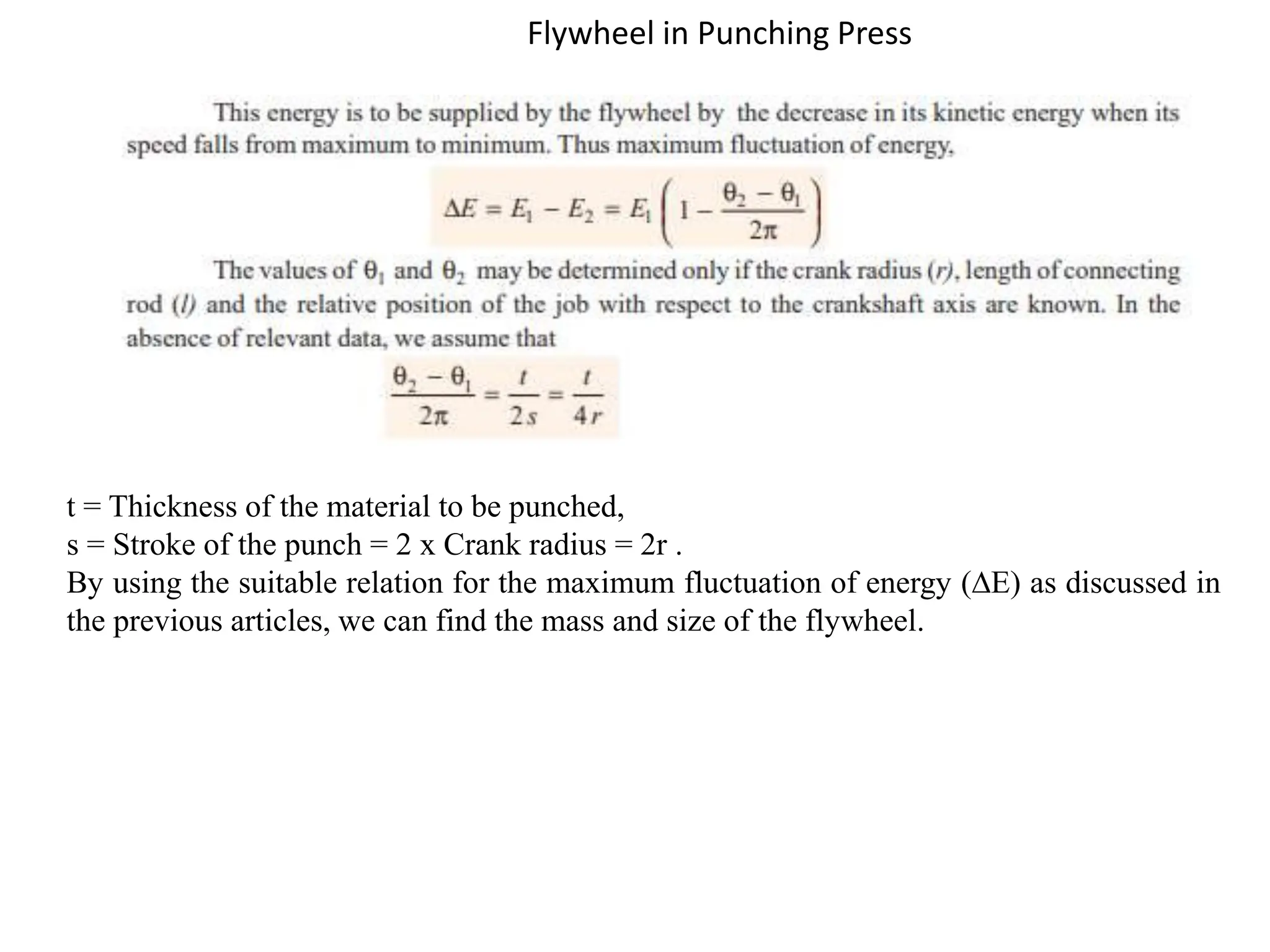 Flywheel in Punching Press
t = Thickness of the material to be punched,
s = Stroke of the punch = 2 x Crank radius = 2r .
By using the suitable relation for the maximum fluctuation of energy (∆E) as discussed in
the previous articles, we can find the mass and size of the flywheel.
 
