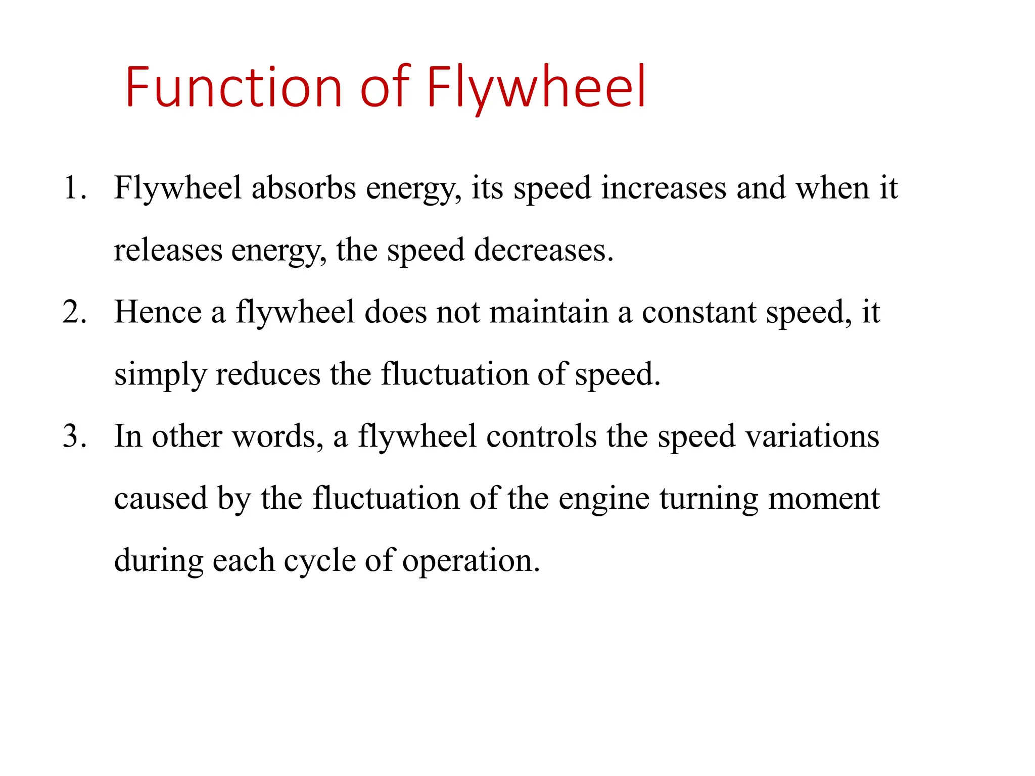 Function of Flywheel
1. Flywheel absorbs energy, its speed increases and when it
releases energy, the speed decreases.
2. Hence a flywheel does not maintain a constant speed, it
simply reduces the fluctuation of speed.
3. In other words, a flywheel controls the speed variations
caused by the fluctuation of the engine turning moment
during each cycle of operation.
 