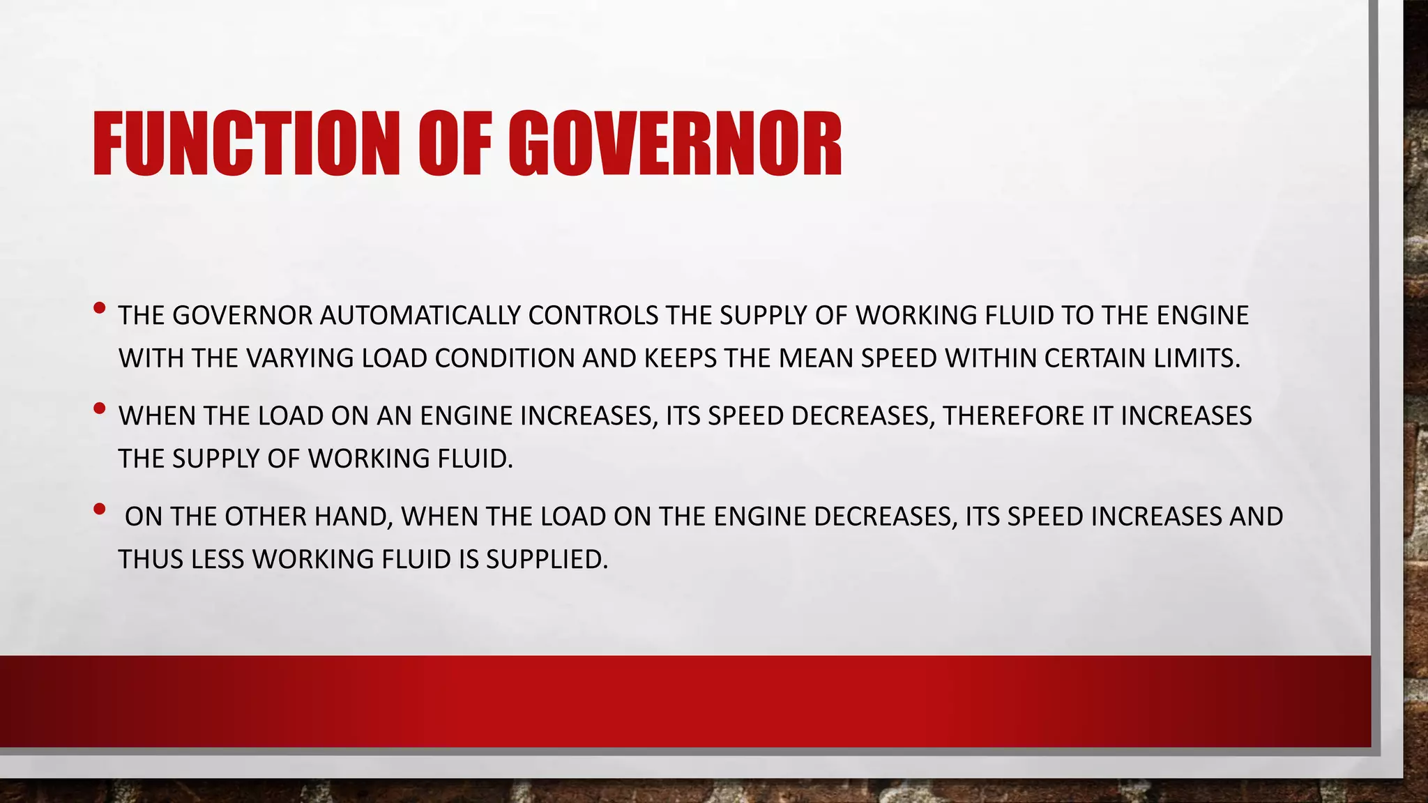 FUNCTION OF GOVERNOR
• THE GOVERNOR AUTOMATICALLY CONTROLS THE SUPPLY OF WORKING FLUID TO THE ENGINE
WITH THE VARYING LOAD CONDITION AND KEEPS THE MEAN SPEED WITHIN CERTAIN LIMITS.
• WHEN THE LOAD ON AN ENGINE INCREASES, ITS SPEED DECREASES, THEREFORE IT INCREASES
THE SUPPLY OF WORKING FLUID.
• ON THE OTHER HAND, WHEN THE LOAD ON THE ENGINE DECREASES, ITS SPEED INCREASES AND
THUS LESS WORKING FLUID IS SUPPLIED.
 