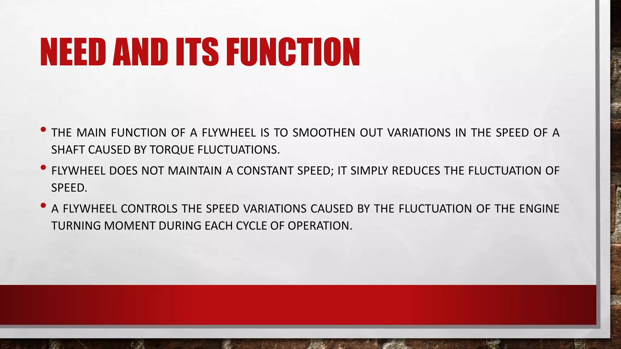 NEED AND ITS FUNCTION
• THE MAIN FUNCTION OF A FLYWHEEL IS TO SMOOTHEN OUT VARIATIONS IN THE SPEED OF A
SHAFT CAUSED BY TORQUE FLUCTUATIONS.
• FLYWHEEL DOES NOT MAINTAIN A CONSTANT SPEED; IT SIMPLY REDUCES THE FLUCTUATION OF
SPEED.
• A FLYWHEEL CONTROLS THE SPEED VARIATIONS CAUSED BY THE FLUCTUATION OF THE ENGINE
TURNING MOMENT DURING EACH CYCLE OF OPERATION.
 