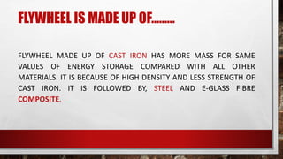 FLYWHEEL IS MADE UP OF………
FLYWHEEL MADE UP OF CAST IRON HAS MORE MASS FOR SAME
VALUES OF ENERGY STORAGE COMPARED WITH ALL OTHER
MATERIALS. IT IS BECAUSE OF HIGH DENSITY AND LESS STRENGTH OF
CAST IRON. IT IS FOLLOWED BY, STEEL AND E-GLASS FIBRE
COMPOSITE.
 