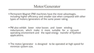 Motor/Generator
 Permanent Magnet (PM) machines have the most advantages,
including higher efficiency and smaller size when compared with other
types of motors/generators of the same power rating.
 PM also exhibit lower rotor losses and lower winding
inductances, which make it more suitable for a vacuum
operating environment and the rapid energy transfer of flywheel
applications.
 The motor/generator is designed to be operated at high speed for
minimize system size.
 