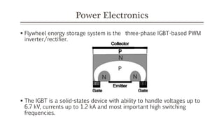 Power Electronics
 Flywheel energy storage system is the three-phase IGBT-based PWM
inverter/rectifier.
 The IGBT is a solid-states device with ability to handle voltages up to
6.7 kV, currents up to 1.2 kA and most important high switching
frequencies.
 