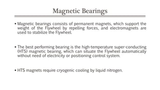 Magnetic Bearings
 Magnetic bearings consists of permanent magnets, which support the
weight of the Flywheel by repelling forces, and electromagnets are
used to stabilize the Flywheel.
 The best performing bearing is the high-temperature super-conducting
(HTS) magnetic bearing, which can situate the Flywheel automatically
without need of electricity or positioning control system.
 HTS magnets require cryogenic cooling by liquid nitrogen.
 
