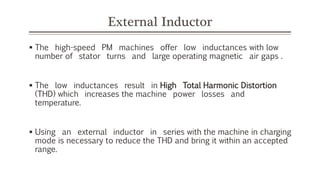 External Inductor
 The high-speed PM machines offer low inductances with low
number of stator turns and large operating magnetic air gaps .
 The low inductances result in High Total Harmonic Distortion
(THD) which increases the machine power losses and
temperature.
 Using an external inductor in series with the machine in charging
mode is necessary to reduce the THD and bring it within an accepted
range.
 
