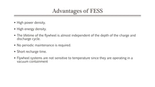 Advantages of FESS
 High power density.
 High energy density.
 The lifetime of the flywheel is almost independent of the depth of the charge and
discharge cycle.
 No periodic maintenance is required.
 Short recharge time.
 Flywheel systems are not sensitive to temperature since they are operating in a
vacuum containment
 