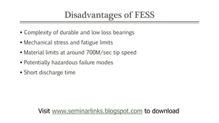 Disadvantages of FESS
 Complexity of durable and low loss bearings
 Mechanical stress and fatigue limits
 Material limits at around 700M/sec tip speed
 Potentially hazardous failure modes
 Short discharge time
Visit www.seminarlinks.blogspot.com to download
 