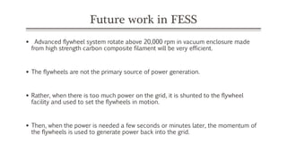 Future work in FESS
 Advanced flywheel system rotate above 20,000 rpm in vacuum enclosure made
from high strength carbon composite filament will be very efficient.
 The flywheels are not the primary source of power generation.
 Rather, when there is too much power on the grid, it is shunted to the flywheel
facility and used to set the flywheels in motion.
 Then, when the power is needed a few seconds or minutes later, the momentum of
the flywheels is used to generate power back into the grid.
 