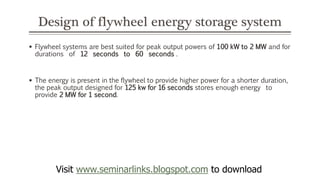 Design of flywheel energy storage system
 Flywheel systems are best suited for peak output powers of 100 kW to 2 MW and for
durations of 12 seconds to 60 seconds .
 The energy is present in the flywheel to provide higher power for a shorter duration,
the peak output designed for 125 kw for 16 seconds stores enough energy to
provide 2 MW for 1 second.
Visit www.seminarlinks.blogspot.com to download
 
