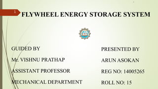 FLYWHEEL ENERGY STORAGE SYSTEM
GUIDED BY
Mr. VISHNU PRATHAP
ASSISTANT PROFESSOR
MECHANICAL DEPARTMENT
1
PRESENTED BY
ARUN ASOKAN
REG NO: 14005265
ROLL NO: 15
1
 