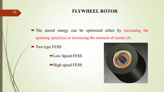 FLYWHEEL ROTOR
 The stored energy can be optimized either by increasing the
spinning speed (ω) or increasing the moment of inertia (I).
 Two type FESS
Low Speed FESS
High speed FESS
10
 