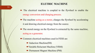 ELETRIC MACHINE
 The electrical machine is coupled to the flywheel to enable the
energy conversion and charging process.
 The machine acting as a motor, charges the flywheel by accelerating
it and drawing electrical energy from the source.
 The stored energy on the flywheel is extracted by the same machine,
acting as a generator.
 Common electrical machines used in FESS are
 Induction Machine(IM)
Variable Reluctant Machine (VRM)
 Permanent Magnet Machine (PM)
11
 