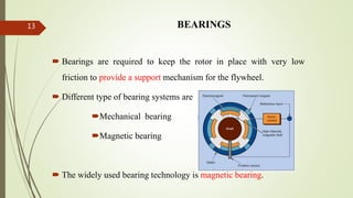 BEARINGS
 Bearings are required to keep the rotor in place with very low
friction to provide a support mechanism for the flywheel.
 Different type of bearing systems are
Mechanical bearing
Magnetic bearing
 The widely used bearing technology is magnetic bearing.
13
 