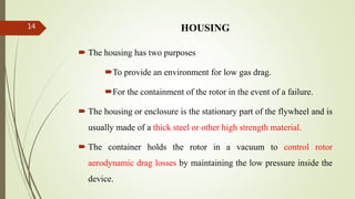 HOUSING
 The housing has two purposes
To provide an environment for low gas drag.
For the containment of the rotor in the event of a failure.
 The housing or enclosure is the stationary part of the flywheel and is
usually made of a thick steel or other high strength material.
 The container holds the rotor in a vacuum to control rotor
aerodynamic drag losses by maintaining the low pressure inside the
device.
14
 
