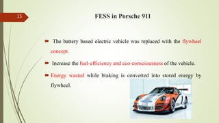 FESS in Porsche 91115
 The battery based electric vehicle was replaced with the flywheel
concept.
 Increase the fuel-efficiency and eco-consciousness of the vehicle.
 Energy wasted while braking is converted into stored energy by
flywheel.
 