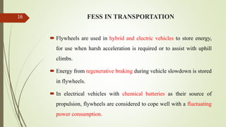 FESS IN TRANSPORTATION
 Flywheels are used in hybrid and electric vehicles to store energy,
for use when harsh acceleration is required or to assist with uphill
climbs.
 Energy from regenerative braking during vehicle slowdown is stored
in flywheels.
 In electrical vehicles with chemical batteries as their source of
propulsion, flywheels are considered to cope well with a fluctuating
power consumption.
16
 