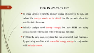 FESS IN SPACECRAFT
 In space vehicles where the primary source of energy is the sun, and
where the energy needs to be stored for the periods when the
satellite is in darkness.
 Initially designs used battery storage, but now FESS are being
considered in combination with or to replace batteries.
 FESS is the only storage system that can accomplish dual functions,
by providing satellites with renewable energy storage in conjunction
with attitude control.
18
 