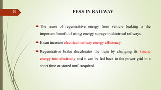 FESS IN RAILWAY
 The reuse of regenerative energy from vehicle braking is the
important benefit of using energy storage in electrical railways.
 It can increase electrical railway energy efficiency.
 Regenerative brake decelerates the train by changing its kinetic
energy into electricity and it can be fed back to the power grid in a
short time or stored until required.
19
 