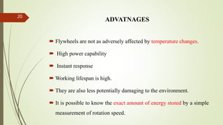 ADVATNAGES
 Flywheels are not as adversely affected by temperature changes.
 High power capability
 Instant response
 Working lifespan is high.
 They are also less potentially damaging to the environment.
 It is possible to know the exact amount of energy stored by a simple
measurement of rotation speed.
20
 