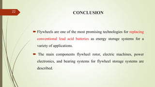 CONCLUSION
 Flywheels are one of the most promising technologies for replacing
conventional lead acid batteries as energy storage systems for a
variety of applications.
 The main components flywheel rotor, electric machines, power
electronics, and bearing systems for flywheel storage systems are
described.
22
 