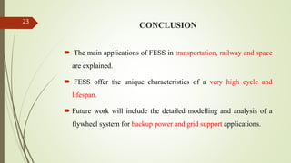 CONCLUSION
 The main applications of FESS in transportation, railway and space
are explained.
 FESS offer the unique characteristics of a very high cycle and
lifespan.
 Future work will include the detailed modelling and analysis of a
flywheel system for backup power and grid support applications.
23
 