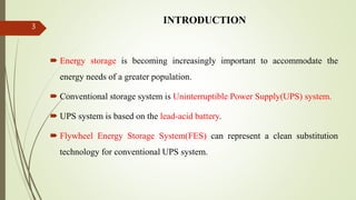 INTRODUCTION
 Energy storage is becoming increasingly important to accommodate the
energy needs of a greater population.
 Conventional storage system is Uninterruptible Power Supply(UPS) system.
 UPS system is based on the lead-acid battery.
 Flywheel Energy Storage System(FES) can represent a clean substitution
technology for conventional UPS system.
3
 