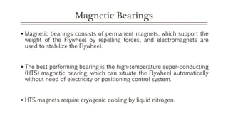 Magnetic Bearings
 Magnetic bearings consists of permanent magnets, which support the
weight of the Flywheel by repelling forces, and electromagnets are
used to stabilize the Flywheel.
 The best performing bearing is the high-temperature super-conducting
(HTS) magnetic bearing, which can situate the Flywheel automatically
without need of electricity or positioning control system.
 HTS magnets require cryogenic cooling by liquid nitrogen.
 