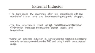 External Inductor
 The high-speed PM machines offer low inductances with low
number of stator turns and large operating magnetic air gaps .
 The low inductances result in High Total Harmonic Distortion
(THD) which increases the machine power losses and
temperature.
 Using an external inductor in series with the machine in charging
mode is necessary to reduce the THD and bring it within an accepted
range.
 