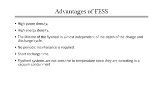 Advantages of FESS
 High power density.
 High energy density.
 The lifetime of the flywheel is almost independent of the depth of the charge and
discharge cycle.
 No periodic maintenance is required.
 Short recharge time.
 Flywheel systems are not sensitive to temperature since they are operating in a
vacuum containment
 