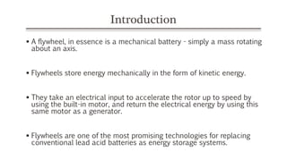 Introduction
 A flywheel, in essence is a mechanical battery - simply a mass rotating
about an axis.
 Flywheels store energy mechanically in the form of kinetic energy.
 They take an electrical input to accelerate the rotor up to speed by
using the built-in motor, and return the electrical energy by using this
same motor as a generator.
 Flywheels are one of the most promising technologies for replacing
conventional lead acid batteries as energy storage systems.
 