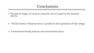 Conclusions
 The state of charge can easily be measured, since it is given by the rotational
velocity
 The fast rotation of Flywheel rotors is suitable for direct generation of high voltage.
 Environmental friendly materials, low environmental impact.
 
