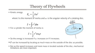 Theory of Flywheels
 Kinetic energy:
where I is the moment of inertia and ω is the angular velocity of a rotating disc.
 For a cylinder the moment of inertia is
 So the energy is increased if ω increases or if I increases.
 I can be increased by locating as much mass on the outside of the disc as possible.
 But as the speed increases and more mass is located outside of the disc, mechanical
limitations are more important.
2
1
2
k
E I

2
I r dm
 
4
1
2
I r a
 

 
