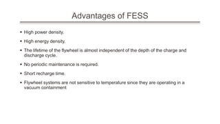 Advantages of FESS
 High power density.
 High energy density.
 The lifetime of the flywheel is almost independent of the depth of the charge and
discharge cycle.
 No periodic maintenance is required.
 Short recharge time.
 Flywheel systems are not sensitive to temperature since they are operating in a
vacuum containment
 
