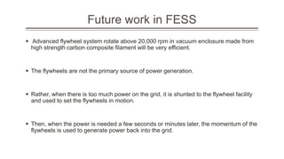 Future work in FESS
 Advanced flywheel system rotate above 20,000 rpm in vacuum enclosure made from
high strength carbon composite filament will be very efficient.
 The flywheels are not the primary source of power generation.
 Rather, when there is too much power on the grid, it is shunted to the flywheel facility
and used to set the flywheels in motion.
 Then, when the power is needed a few seconds or minutes later, the momentum of the
flywheels is used to generate power back into the grid.
 