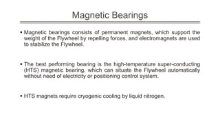 Magnetic Bearings
 Magnetic bearings consists of permanent magnets, which support the
weight of the Flywheel by repelling forces, and electromagnets are used
to stabilize the Flywheel.
 The best performing bearing is the high-temperature super-conducting
(HTS) magnetic bearing, which can situate the Flywheel automatically
without need of electricity or positioning control system.
 HTS magnets require cryogenic cooling by liquid nitrogen.
 