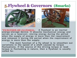 *FUNCTION OF FLYWHEEL- A flywheel is an inertial
energy-storage device. It absorbs mechanical energy and
serves as a reservoir, storing energy during the period
when the supply of energy is more than the requirement
and releases it during the period when the requirement of
energy is more than the supply.
The main function of a fly wheel is to smoothen out
variations in the speed of a shaft caused by torque
fluctuations. If the source of the driving torque or load
torque is fluctuating in nature, then a flywheel is usually
called for.
5.Flywheel & Governors (8marks)
 
