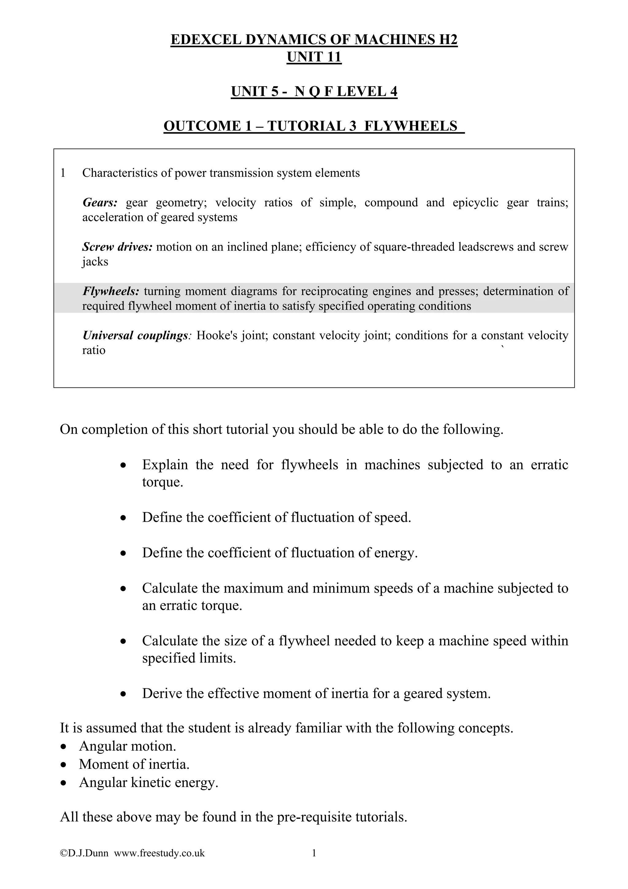 ©D.J.Dunn www.freestudy.co.uk 1
EDEXCEL DYNAMICS OF MACHINES H2
UNIT 11
UNIT 5 - N Q F LEVEL 4
OUTCOME 1 – TUTORIAL 3 FLYWHEELS
1 Characteristics of power transmission system elements
Gears: gear geometry; velocity ratios of simple, compound and epicyclic gear trains;
acceleration of geared systems
Screw drives: motion on an inclined plane; efficiency of square-threaded leadscrews and screw
jacks
Flywheels: turning moment diagrams for reciprocating engines and presses; determination of
required flywheel moment of inertia to satisfy specified operating conditions
Universal couplings: Hooke's joint; constant velocity joint; conditions for a constant velocity
ratio `
On completion of this short tutorial you should be able to do the following.
• Explain the need for flywheels in machines subjected to an erratic
torque.
• Define the coefficient of fluctuation of speed.
• Define the coefficient of fluctuation of energy.
• Calculate the maximum and minimum speeds of a machine subjected to
an erratic torque.
• Calculate the size of a flywheel needed to keep a machine speed within
specified limits.
• Derive the effective moment of inertia for a geared system.
It is assumed that the student is already familiar with the following concepts.
• Angular motion.
• Moment of inertia.
• Angular kinetic energy.
All these above may be found in the pre-requisite tutorials.
 