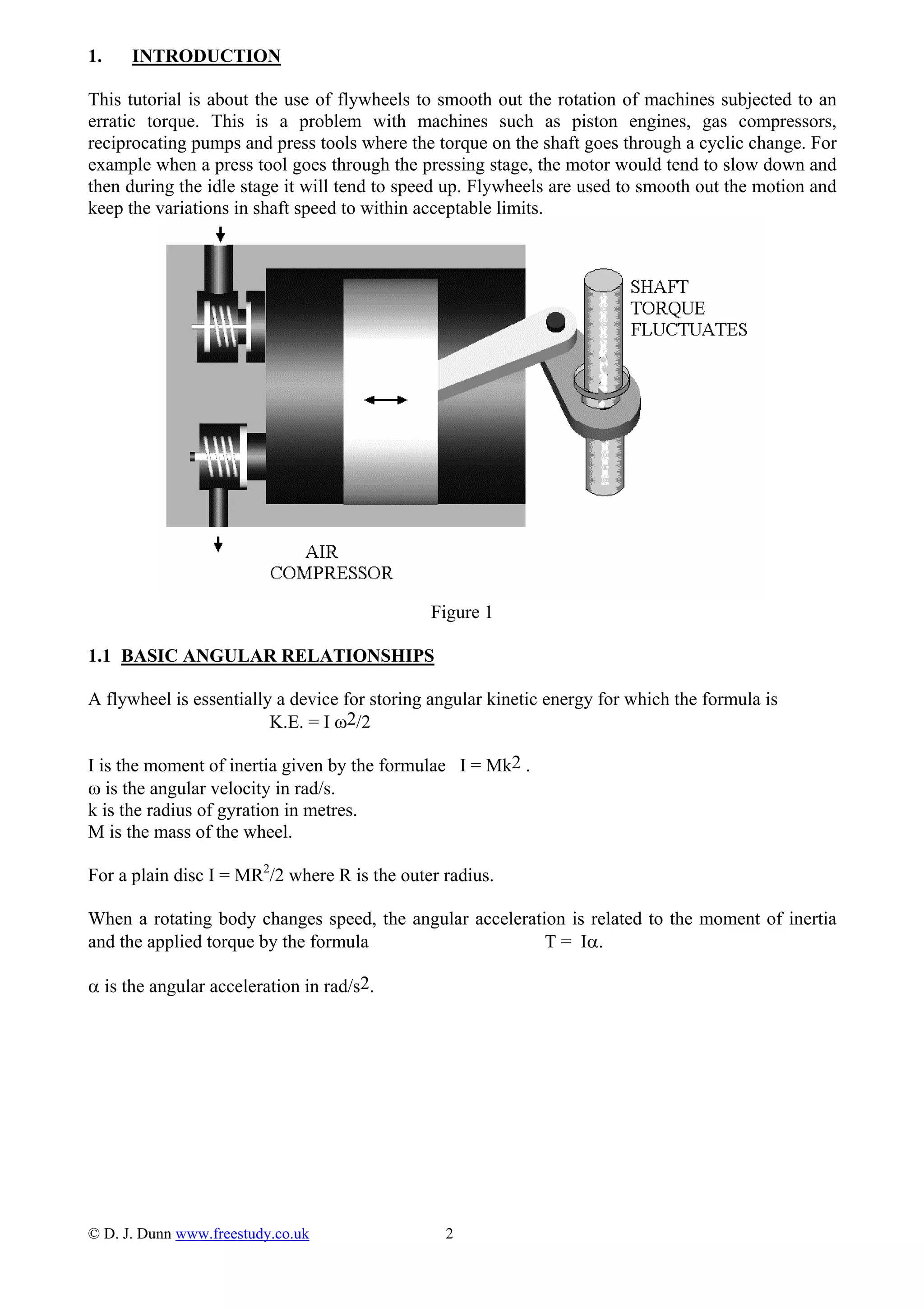 1. INTRODUCTION
This tutorial is about the use of flywheels to smooth out the rotation of machines subjected to an
erratic torque. This is a problem with machines such as piston engines, gas compressors,
reciprocating pumps and press tools where the torque on the shaft goes through a cyclic change. For
example when a press tool goes through the pressing stage, the motor would tend to slow down and
then during the idle stage it will tend to speed up. Flywheels are used to smooth out the motion and
keep the variations in shaft speed to within acceptable limits.
Figure 1
1.1 BASIC ANGULAR RELATIONSHIPS
A flywheel is essentially a device for storing angular kinetic energy for which the formula is
K.E. = I ω2/2
I is the moment of inertia given by the formulae I = Mk2 .
ω is the angular velocity in rad/s.
k is the radius of gyration in metres.
M is the mass of the wheel.
For a plain disc I = MR2
/2 where R is the outer radius.
When a rotating body changes speed, the angular acceleration is related to the moment of inertia
and the applied torque by the formula T = Iα.
α is the angular acceleration in rad/s2.
© D. J. Dunn www.freestudy.co.uk 2
 