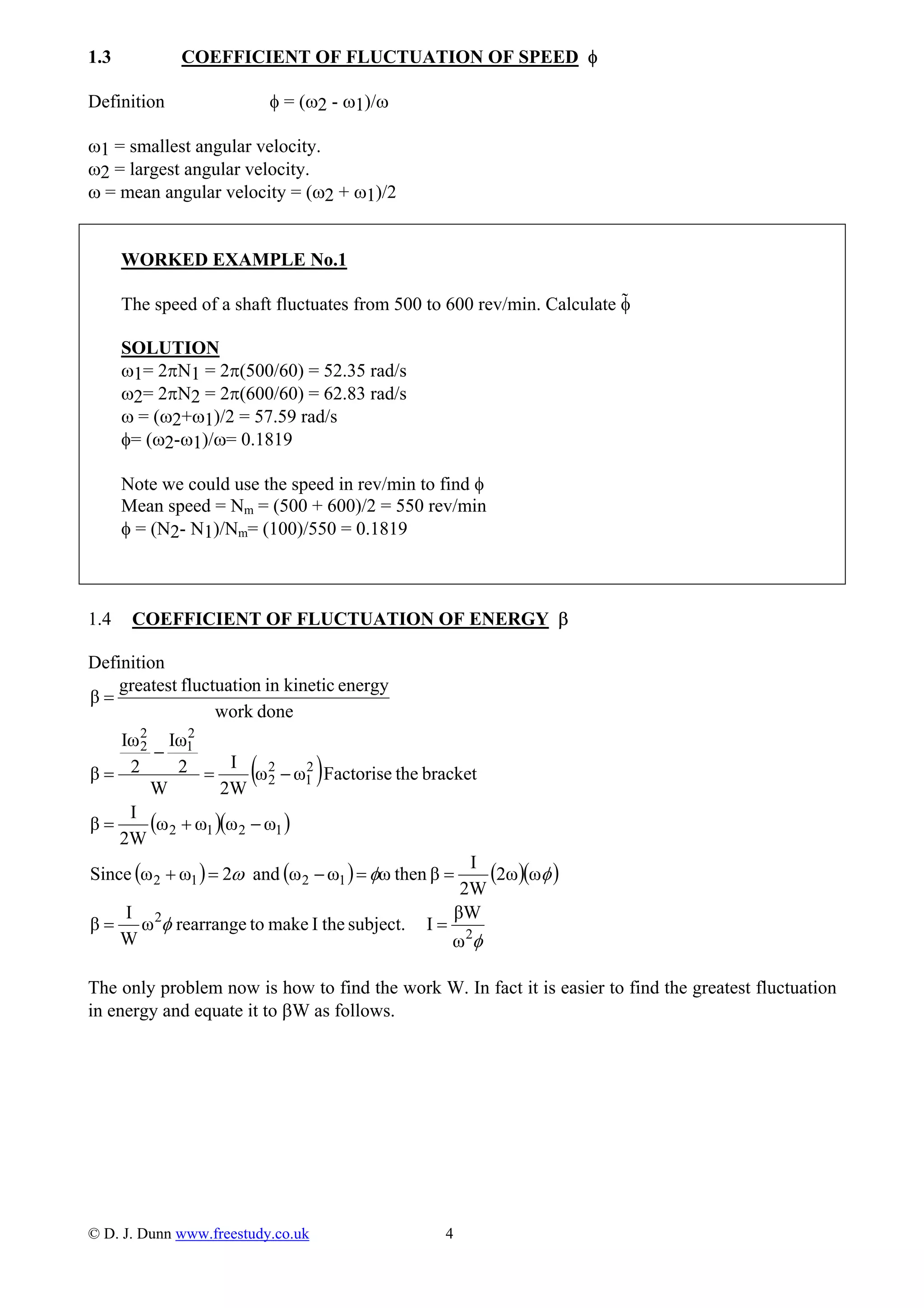 1.3 COEFFICIENT OF FLUCTUATION OF SPEED φ
Definition φ = (ω2 - ω1)/ω
ω1 = smallest angular velocity.
ω2 = largest angular velocity.
ω = mean angular velocity = (ω2 + ω1)/2
WORKED EXAMPLE No.1
The speed of a shaft fluctuates from 500 to 600 rev/min. Calculate φ
SOLUTION
ω1= 2πN1 = 2π(500/60) = 52.35 rad/s
ω2= 2πN2 = 2π(600/60) = 62.83 rad/s
ω = (ω2+ω1)/2 = 57.59 rad/s
φ= (ω2-ω1)/ω= 0.1819
Note we could use the speed in rev/min to find φ
Mean speed = Nm = (500 + 600)/2 = 550 rev/min
φ = (N2- N1)/Nm= (100)/550 = 0.1819
1.4 COEFFICIENT OF FLUCTUATION OF ENERGY β
Definition
( )
( )( )
( ) ( ) ( )( )
φ
φ
φφω
2
2
1212
1212
2
1
2
2
2
1
2
2
ω
βW
Isubject.theImaketorearrangeω
W
I
β
ω2ω
2W
I
βthenωωωand2ωωSince
ωωωω
2W
I
β
brackettheFactoriseωω
2W
I
W
2
Iω
2
Iω
β
donework
energykineticinnfluctuatiogreatest
β
==
==−=+
−+=
−=
−
=
=
The only problem now is how to find the work W. In fact it is easier to find the greatest fluctuation
in energy and equate it to βW as follows.
© D. J. Dunn www.freestudy.co.uk 4
 
